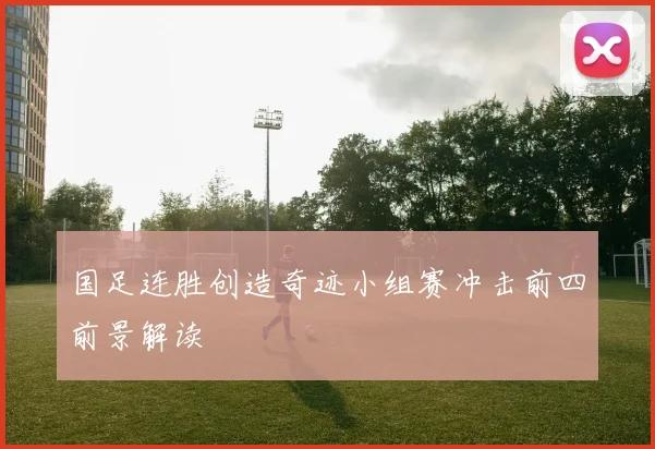 国足连胜创造奇迹小组赛冲击前四前景解读
