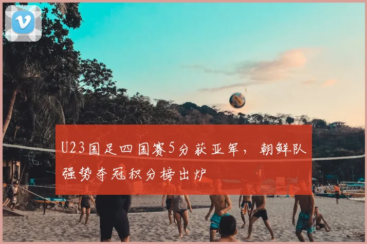 U23国足四国赛5分获亚军，朝鲜队强势夺冠积分榜出炉
