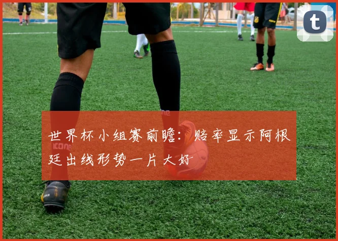 世界杯小组赛前瞻:赔率显示阿根廷出线形势一片大好