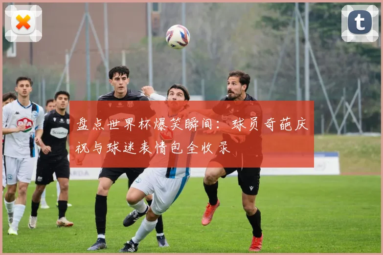 盘点世界杯爆笑瞬间：球员奇葩庆祝与球迷表情包全收录