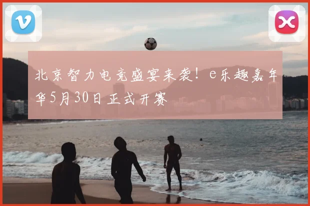 北京智力电竞盛宴来袭!e乐趣嘉年华5月30日正式开赛