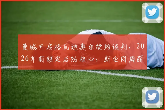 曼城开启格瓦迪奥尔续约谈判，2026年前锁定后防核心，新合同周薪与年限解析