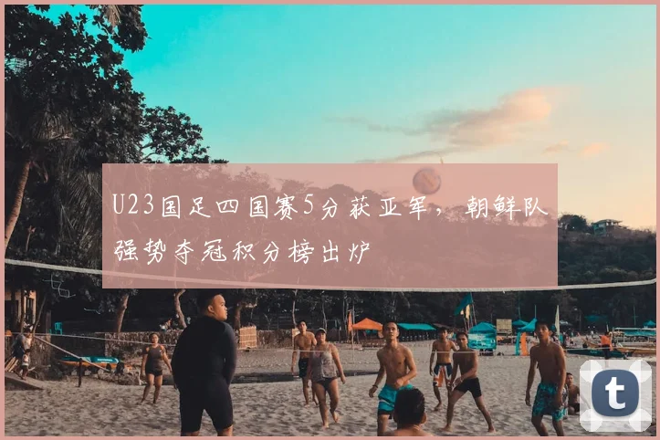 U23国足四国赛5分获亚军，朝鲜队强势夺冠积分榜出炉