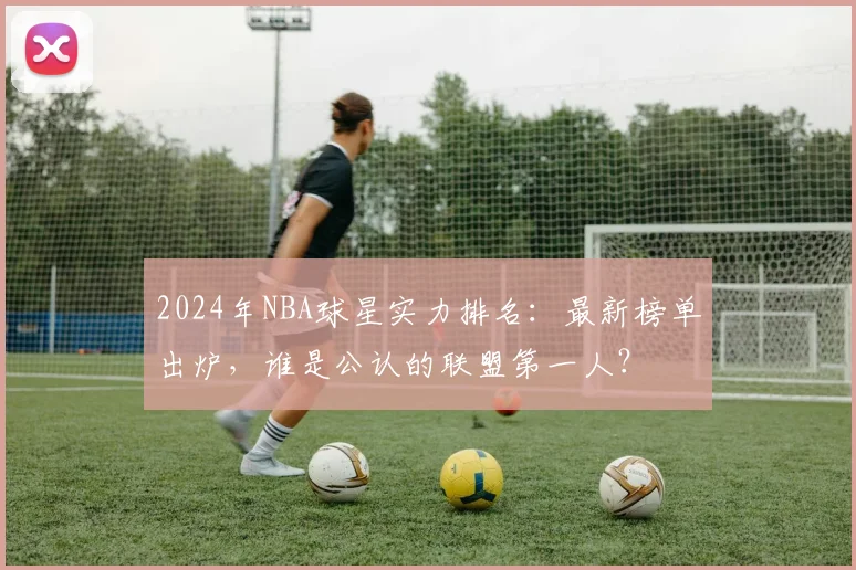 2024年NBA球星实力排名：最新榜单出炉，谁是公认的联盟第一人？