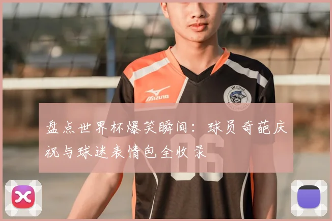 盘点世界杯爆笑瞬间：球员奇葩庆祝与球迷表情包全收录