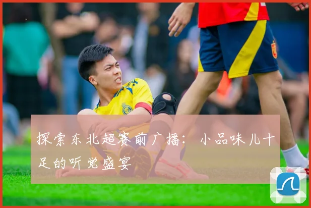 探索东北超赛前广播:小品味儿十足的听觉盛宴