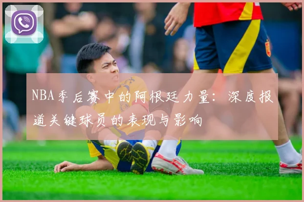NBA季后赛中的阿根廷力量：深度报道关键球员的表现与影响