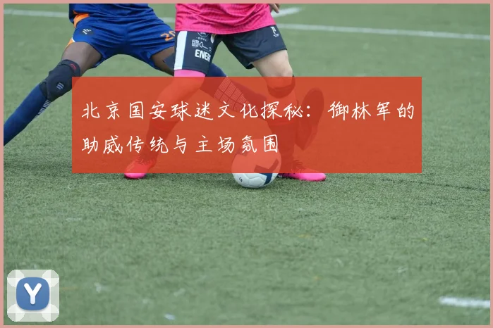 北京国安球迷文化探秘：御林军的助威传统与主场氛围